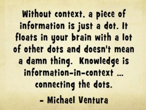 Quote: "Without context, a piece of information is just a dot. It floats in your brain with a lot of other dots and doesn't mean a damn thing. Knowledge is information-in-context ... connecting the dots." - Michael Ventura context