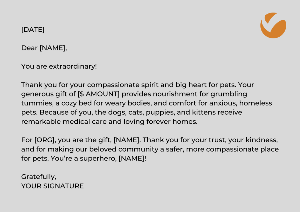 Thank You Letter Template: DATE] Dear [NAME], You are extraordinary! Thank you for your compassionate spirit and big heart for pets. Your generous gift of [$ AMOUNT] provides nourishment for grumbling tummies, a cozy bed for weary bodies, and comfort for anxious, homeless pets. Because of you, the dogs, cats, puppies, and kittens receive remarkable medical care and loving forever homes. For [ORG], you are the gift, [NAME]. Thank you for your trust, your kindness, and for making our beloved community a safer, more compassionate place for pets. You’re a superhero, [NAME]! Gratefully, YOUR SIGNATURE