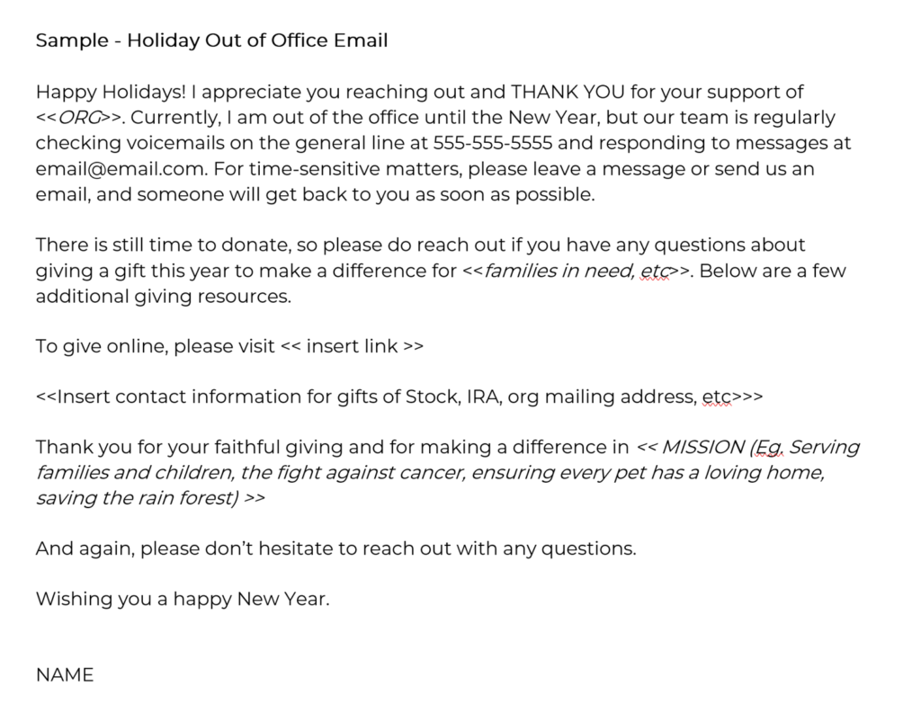Happy Holidays! I appreciate you reaching out and THANK YOU for your support of <<ORG>>. Currently, I am out of the office until the New Year, but our team is regularly checking voicemails on the general line at 555-555-5555 and responding to messages at email@email.com. For time-sensitive matters, please leave a message or send us an email, and someone will get back to you as soon as possible. There is still time to donate, so please do reach out if you have any questions about giving a gift this year to make a difference for <<families in need, etc>>. Below are a few additional giving resources. To give online, please visit << insert link >> <<Insert contact information for gifts of Stock, IRA, org mailing address, etc>>> Thank you for your faithful giving and for making a difference in << MISSION (Eg. Serving families and children, the fight against cancer, ensuring every pet has a loving home, saving the rain forest) >> And again, please don’t hesitate to reach out with any questions. Wishing you a happy New Year. NAME